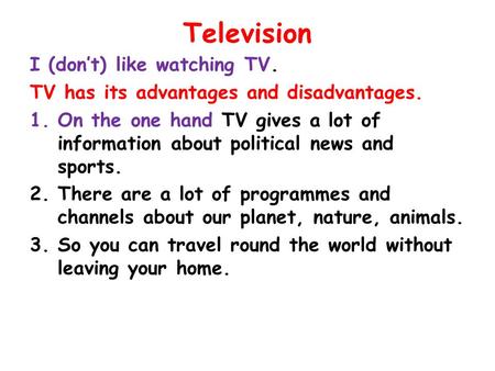 Television I (don’t) like watching TV. TV has its advantages and disadvantages. 1.On the one hand TV gives a lot of information about political news and.