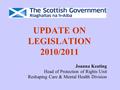 UPDATE ON LEGISLATION 2010/2011 Joanna Keating Head of Protection of Rights Unit Reshaping Care & Mental Health Division.