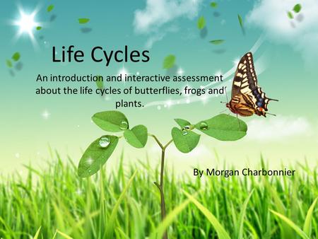 Life Cycles An introduction and interactive assessment about the life cycles of butterflies, frogs and plants. By Morgan Charbonnier.