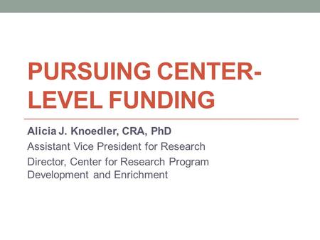 PURSUING CENTER- LEVEL FUNDING Alicia J. Knoedler, CRA, PhD Assistant Vice President for Research Director, Center for Research Program Development and.