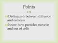   Distinguish between diffusion and osmosis  Know how particles move in and out of cells Points.