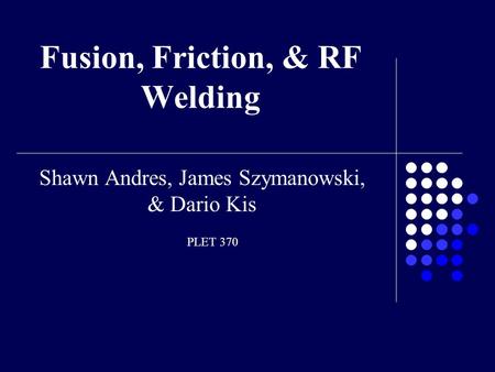 Fusion, Friction, & RF Welding Shawn Andres, James Szymanowski, & Dario Kis PLET 370.