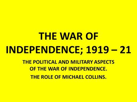 THE WAR OF INDEPENDENCE; 1919 – 21 THE POLITICAL AND MILITARY ASPECTS OF THE WAR OF INDEPENDENCE. THE ROLE OF MICHAEL COLLINS.