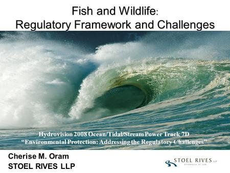 Fish and Wildlife : Regulatory Framework and Challenges Cherise M. Oram STOEL RIVES LLP Hydrovision 2008 Ocean/Tidal/Stream Power Track 7D “Environmental.