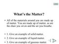 What’s the Matter? All of the materials around you are made up of matter. You are made up of matter, as are the chair you sit on and the air you breathe.