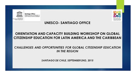 UNESCO- SANTIAGO OFFICE ORIENTATION AND CAPACITY BUILDING WORKSHOP ON GLOBAL CITIZENSHIP EDUCATION FOR LATIN AMERICA AND THE CARIBBEAN CHALLENGES AND OPPORTUNITIES.