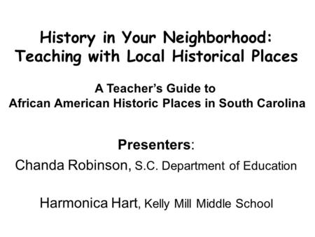 History in Your Neighborhood: Teaching with Local Historical Places Presenters: Chanda Robinson, S.C. Department of Education Harmonica Hart, Kelly Mill.