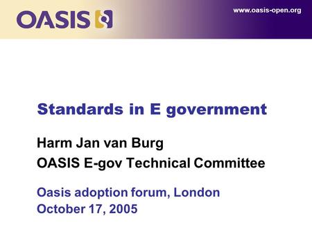 Standards in E government Harm Jan van Burg OASIS E-gov Technical Committee Oasis adoption forum, London October 17, 2005 www.oasis-open.org.