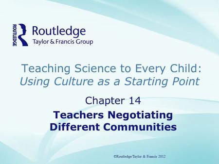 Teaching Science to Every Child: Using Culture as a Starting Point ©Routledge/Taylor & Francis 2012 Chapter 14 Teachers Negotiating Different Communities.