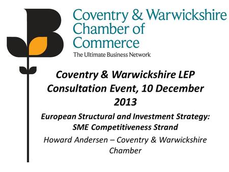 Coventry & Warwickshire LEP Consultation Event, 10 December 2013 European Structural and Investment Strategy: SME Competitiveness Strand Howard Andersen.