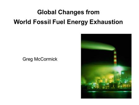 Global Changes from World Fossil Fuel Energy Exhaustion Greg McCormick.