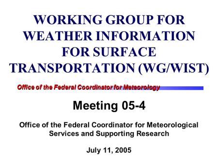 Office of the Federal Coordinator for Meteorology WORKING GROUP FOR WEATHER INFORMATION FOR SURFACE TRANSPORTATION (WG/WIST) Meeting 05-4 Office of the.