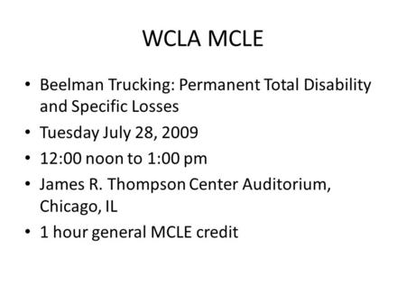 WCLA MCLE Beelman Trucking: Permanent Total Disability and Specific Losses Tuesday July 28, 2009 12:00 noon to 1:00 pm James R. Thompson Center Auditorium,