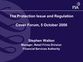 The Protection Issue and Regulation Cover Forum, 5 October 2006 Stephen Walton Manager, Retail Firms Division Financial Services Authority.