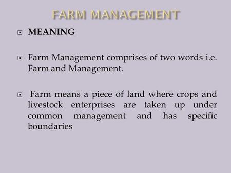  MEANING  Farm Management comprises of two words i.e. Farm and Management.  Farm means a piece of land where crops and livestock enterprises are taken.