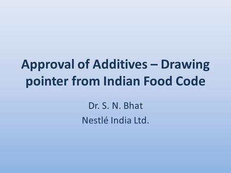 Approval of Additives – Drawing pointer from Indian Food Code Dr. S. N. Bhat Nestlé India Ltd.