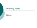 Learning styles Idioms. Learner styles  Kinesthetic – need to keep active, enjoy crafts, use bodylanguage to express themselves, touching things helps.