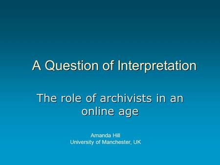 A Question of Interpretation The role of archivists in an online age Amanda Hill University of Manchester, UK.