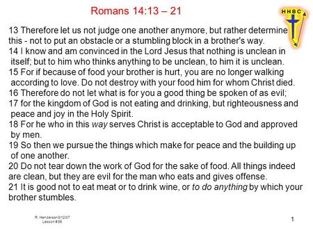 R. Henderson 8/12/07 Lesson # 95 1 Romans 14:13 – 21 13 Therefore let us not judge one another anymore, but rather determine this - not to put an obstacle.