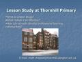 Lesson Study at Thornhill Primary  What is Lesson Study?  What makes it so effective?  How can schools develop professional learning communities? E-mail: