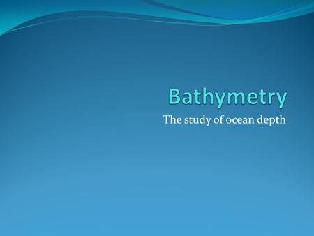 The study of ocean depth. Maps: the challenges 1. How do we know what is down there? 2. How do we convert 3 dimensional shapes into 2 dimensional maps?