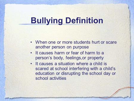 Bullying Definition When one or more students hurt or scare another person on purpose It causes harm or fear of harm to a person’s body, feelings,or property.