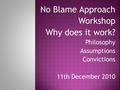 No Blame Approach Workshop Why does it work? Philosophy Assumptions Convictions 11th December 2010.