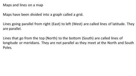 Maps and lines on a map Maps have been divided into a graph called a grid. Lines going parallel from right (East) to left (West) are called lines of latitude.