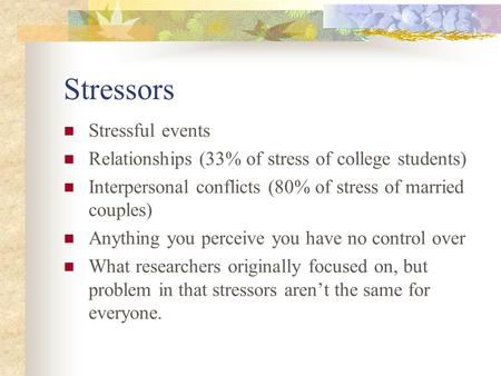 Stressors Stressful events Relationships (33% of stress of college students) Interpersonal conflicts (80% of stress of married couples) Anything you perceive.