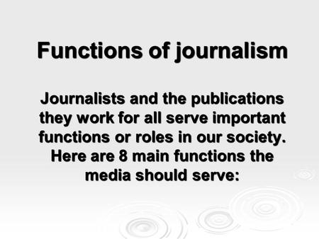 Functions of journalism Journalists and the publications they work for all serve important functions or roles in our society. Here are 8 main functions.