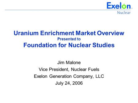 Uranium Enrichment Market Overview Presented to Foundation for Nuclear Studies Jim Malone Vice President, Nuclear Fuels Exelon Generation Company, LLC.