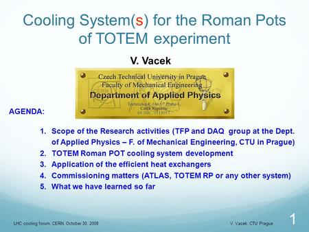 Cooling System(s) for the Roman Pots of TOTEM experiment 1 V. Vacek AGENDA: 1.Scope of the Research activities (TFP and DAQ group at the Dept. of Applied.