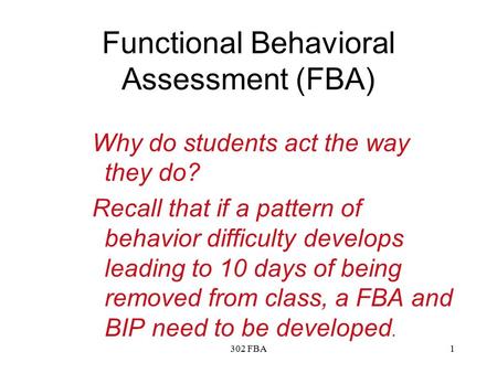 302 FBA1 Functional Behavioral Assessment (FBA) Why do students act the way they do? Recall that if a pattern of behavior difficulty develops leading to.