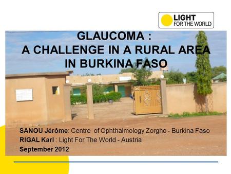 GLAUCOMA : A CHALLENGE IN A RURAL AREA IN BURKINA FASO SANOU Jérôme: Centre of Ophthalmology Zorgho - Burkina Faso RIGAL Karl : Light For The World - Austria.