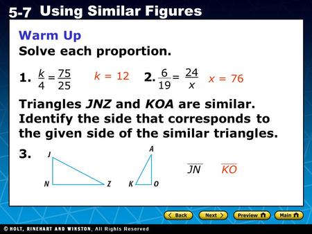 Holt CA Course 1 5-7 Using Similar Figures Warm Up Solve each proportion. 1. k4k4 = 75 25 2.2. 3. Triangles JNZ and KOA are similar. Identify the side.