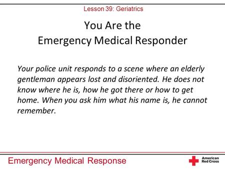 Emergency Medical Response You Are the Emergency Medical Responder Your police unit responds to a scene where an elderly gentleman appears lost and disoriented.