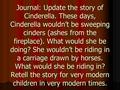 Journal: Update the story of Cinderella. These days, Cinderella wouldn’t be sweeping cinders (ashes from the fireplace). What would she be doing? She wouldn’t.