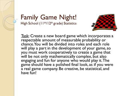 Family Game Night! High School (11 th /12 th grade) Statistics Task: Create a new board game which incorporates a respectable amount of measurable probability.