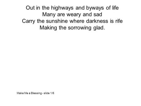 Out in the highways and byways of life Many are weary and sad Carry the sunshine where darkness is rife Making the sorrowing glad. Make Me a Blessing -