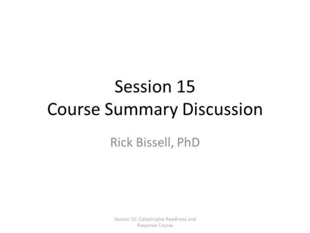 Session 15 Course Summary Discussion Rick Bissell, PhD Session 15: Catastrophe Readiness and Response Course.