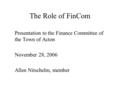 The Role of FinCom Presentation to the Finance Committee of the Town of Acton November 28, 2006 Allen Nitschelm, member.