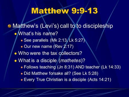 Matthew 9:9-13 Matthew’s (Levi’s) call to to discipleship What’s his name? See parallels (Mk 2:13, Lk 5:27) Our new name (Rev 2:17) Who were the tax collectors?