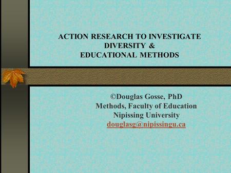 ACTION RESEARCH TO INVESTIGATE DIVERSITY & EDUCATIONAL METHODS ©Douglas Gosse, PhD Methods, Faculty of Education Nipissing University