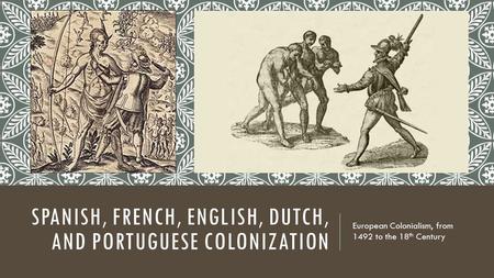 SPANISH, FRENCH, ENGLISH, DUTCH, AND PORTUGUESE COLONIZATION European Colonialism, from 1492 to the 18 th Century.