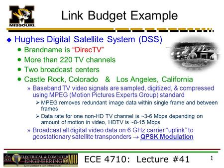 ECE 4710: Lecture #41 1 Link Budget Example  Hughes Digital Satellite System (DSS)  Brandname is “DirecTV”  More than 220 TV channels  Two broadcast.