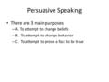 Persuasive Speaking There are 3 main purposes – A. To attempt to change beliefs – B. To attempt to change behavior – C. To attempt to prove a fact to be.