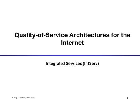 © Jörg Liebeherr, 1998-2002 1 Quality-of-Service Architectures for the Internet Integrated Services (IntServ)