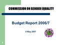 1 Budget Report 2006/7 8 May 2007 COMMISSION ON GENDER EQUALITY.