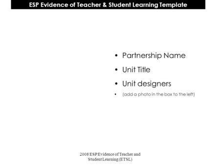 2008 ESP Evidence of Teacher and Student Learning (ETSL) ESP Evidence of Teacher & Student Learning Template Partnership Name Unit Title Unit designers.