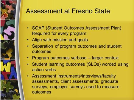 Assessment at Fresno State SOAP (Student Outcomes Assessment Plan) Required for every program Align with mission and goals Separation of program outcomes.